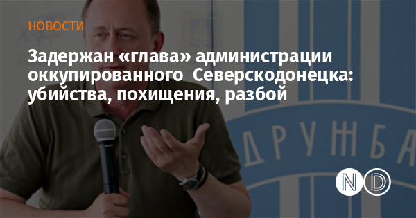 Задержан «глава» администрации оккупированного Северскодонецка: убийства, похищения, разбой Задержан «глава» администрации оккупированного Северскодонецка: убийства, похищения, разбой