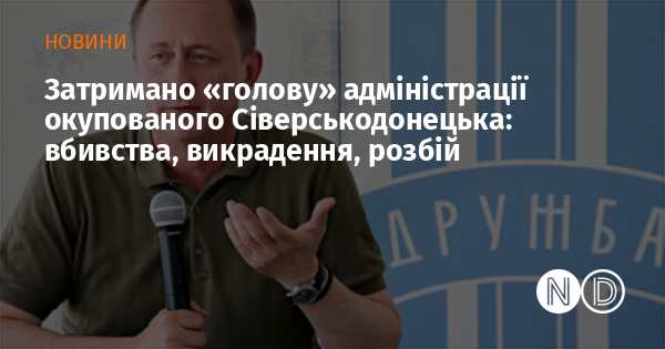 Затримано «голову» адміністрації окупованого Сіверськодонецька: вбивства, викрадення, розбій