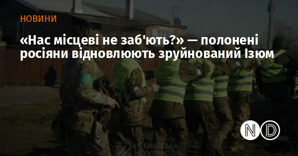 «Нас місцеві не заб’ють?» — полонені росіяни відновлюють зруйнований Ізюм