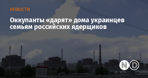 Оккупанты «дарят» дома украинцев семьям российских ядерщиков
