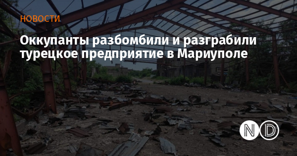 Оккупанты разбомбили и разграбили турецкое предприятие в Мариуполе