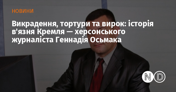 Викрадення, тортури та вирок: історія в’язня Кремля — херсонського журналіста Геннадія Осьмака