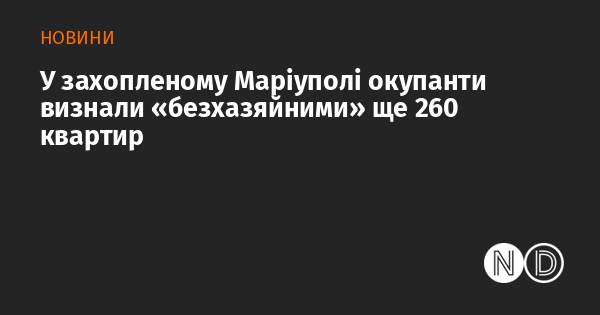 У захопленому Маріуполі окупанти визнали «безхазяйними» ще 260 квартир