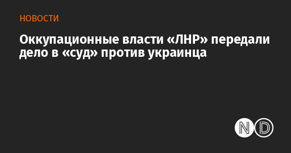 Оккупационные власти «ЛНР» передали дело в «суд» против украинца